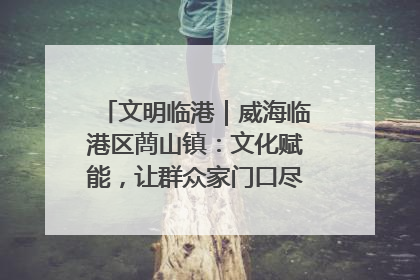 文明临港｜威海临港区蔄山镇：文化赋能，让群众家门口尽享幸福生活