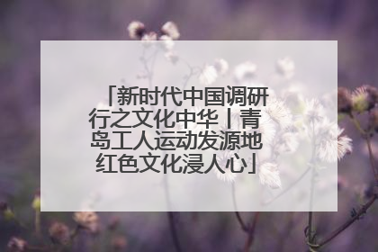 新时代中国调研行之文化中华丨青岛工人运动发源地红色文化浸人心