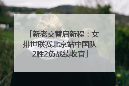 新老交替启新程：女排世联赛北京站中国队2胜2负战绩收官