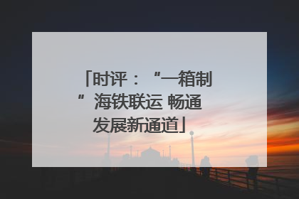 时评：“一箱制”海铁联运 畅通发展新通道