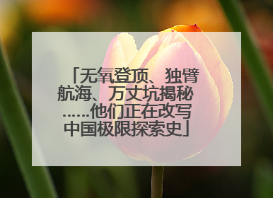 无氧登顶、独臂航海、万丈坑揭秘……他们正在改写中国极限探索史