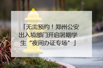 无需预约！郑州公安出入境部门开启暑期学生“夜间办证专场”