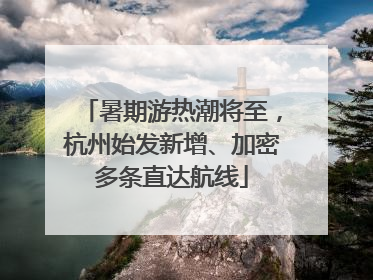 暑期游热潮将至，杭州始发新增、加密多条直达航线