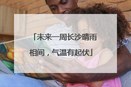 未来一周长沙晴雨相间，气温有起伏