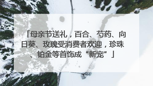 母亲节送礼，百合、芍药、向日葵、玫瑰受消费者欢迎，珍珠、铂金等首饰成“新宠”