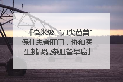 毫米级“刀尖芭蕾”保住患者肛门，协和医生挑战复杂肛管早癌