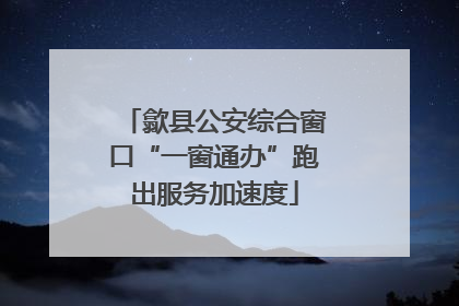 歙县公安综合窗口“一窗通办”跑出服务加速度