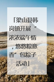 梁山县韩岗镇开展“浓浓端午情，悠悠粽意香”包粽子活动