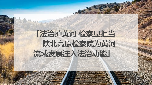 法治护黄河 检察显担当——陕北高原检察院为黄河流域发展注入法治动能