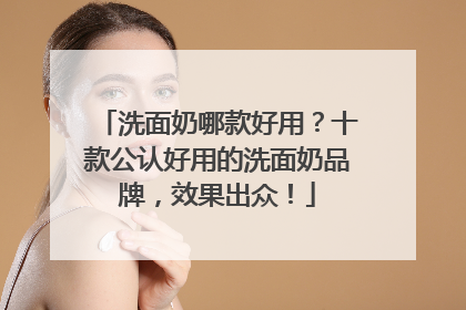 洗面奶哪款好用？十款公认好用的洗面奶品牌，效果出众！