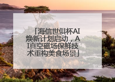 海信世俱杯AI焕新计划启动，AI真空磁场保鲜技术重构美食场景