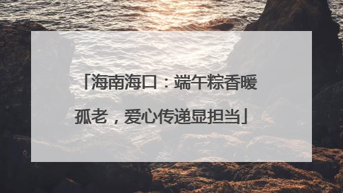 海南海口：端午粽香暖孤老，爱心传递显担当