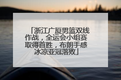 浙江广厦男篮双线作战，全运会小组赛取得首胜，布朗手感冰凉亚冠落败