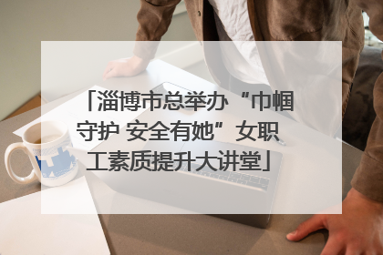 淄博市总举办“巾帼守护 安全有她”女职工素质提升大讲堂