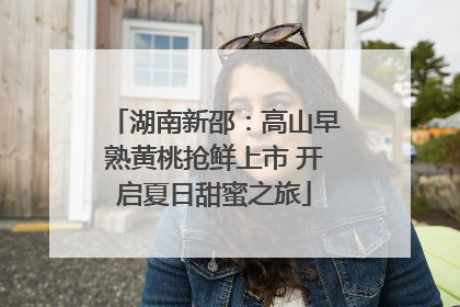 湖南新邵：高山早熟黄桃抢鲜上市 开启夏日甜蜜之旅