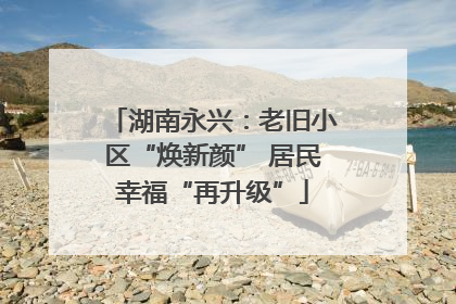 湖南永兴：老旧小区“焕新颜” 居民幸福“再升级”