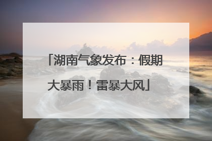 湖南气象发布：假期大暴雨！雷暴大风