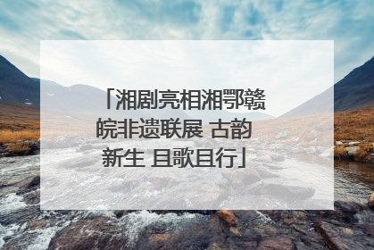 湘剧亮相湘鄂赣皖非遗联展 古韵新生 且歌且行