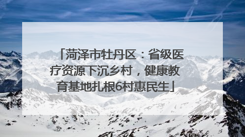 菏泽市牡丹区：省级医疗资源下沉乡村，健康教育基地扎根6村惠民生