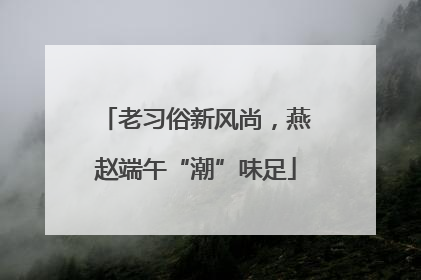 老习俗新风尚，燕赵端午“潮”味足