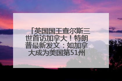 英国国王查尔斯三世首访加拿大！特朗普最新发文：如加拿大成为美国第51州可免费用“金穹”