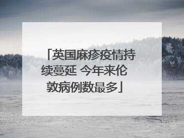 英国麻疹疫情持续蔓延 今年来伦敦病例数最多