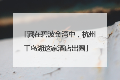藏在碧波金湾中，杭州千岛湖这家酒店出圈