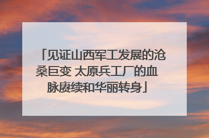 见证山西军工发展的沧桑巨变 太原兵工厂的血脉赓续和华丽转身