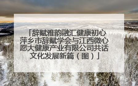 辞赋雅韵融汇健康初心 萍乡市辞赋学会与江西微心愿大健康产业有限公司共话文化发展新篇（图）