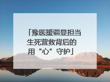 豫医援疆显担当 生死营救背后的用“心”守护