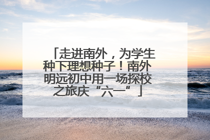 走进南外，为学生种下理想种子！南外明远初中用一场探校之旅庆“六一”