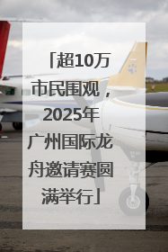 超10万市民围观，2025年广州国际龙舟邀请赛圆满举行