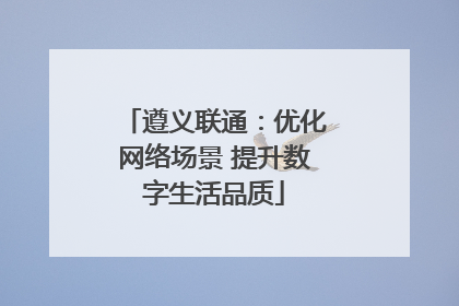 遵义联通：优化网络场景 提升数字生活品质