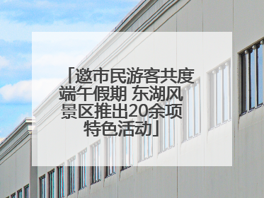 邀市民游客共度端午假期 东湖风景区推出20余项特色活动