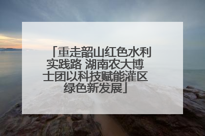 重走韶山红色水利实践路 湖南农大博士团以科技赋能灌区绿色新发展