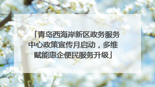 青岛西海岸新区政务服务中心政策宣传月启动，多维赋能惠企便民服务升级