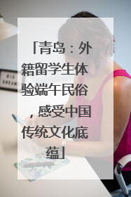 青岛：外籍留学生体验端午民俗，感受中国传统文化底蕴