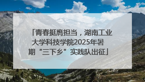 青春挺膺担当，湖南工业大学科技学院2025年暑期“三下乡”实践队出征
