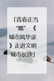 青春正当“燃” 《城市风华录》走进文明城市长沙