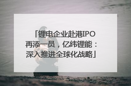 锂电企业赴港IPO再添一员，亿纬锂能：深入推进全球化战略