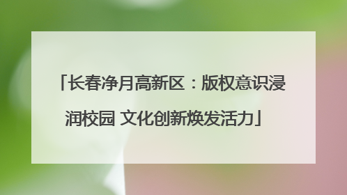 长春净月高新区：版权意识浸润校园 文化创新焕发活力
