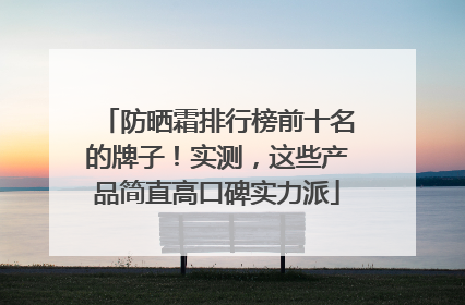防晒霜排行榜前十名的牌子！实测，这些产品简直高口碑实力派