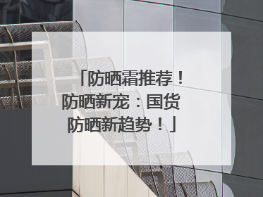 防晒霜推荐！防晒新宠：国货防晒新趋势！