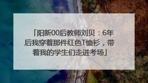 阳新00后教师刘贝：6年后我穿着那件红色T恤衫，带着我的学生们走进考场