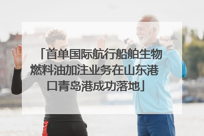 首单国际航行船舶生物燃料油加注业务在山东港口青岛港成功落地
