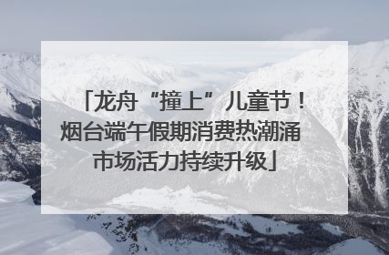龙舟“撞上”儿童节！烟台端午假期消费热潮涌 市场活力持续升级