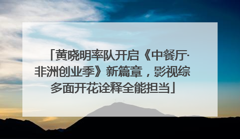 黄晓明率队开启《中餐厅·非洲创业季》新篇章，影视综多面开花诠释全能担当