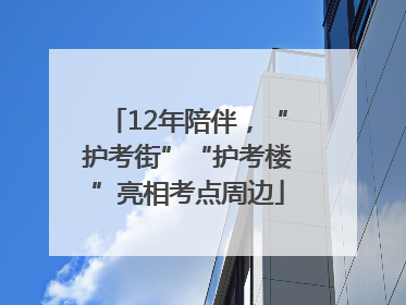 12年陪伴，“护考街”“护考楼”亮相考点周边
