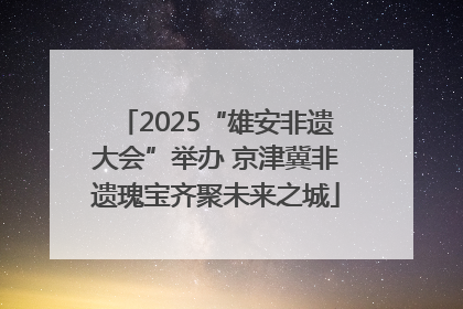 2025“雄安非遗大会”举办 京津冀非遗瑰宝齐聚未来之城