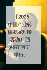 2025中国产业转移发展对接活动(广西)将在南宁举行